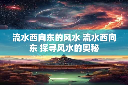 流水西向东的风水 流水西向东 探寻风水的奥秘 流水西向东的风水 流水西向东 探寻风水的奥秘