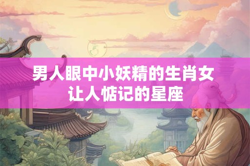 男人眼中小妖精的生肖女 让人惦记的星座