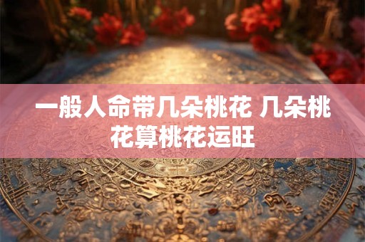一般人命带几朵桃花 几朵桃花算桃花运旺
