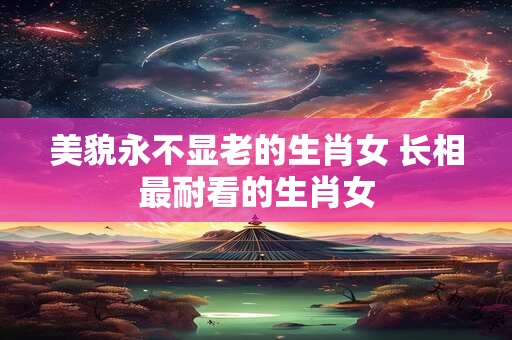 美貌永不显老的生肖女 长相最耐看的生肖女