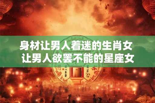 身材让男人着迷的生肖女 让男人欲罢不能的星座女