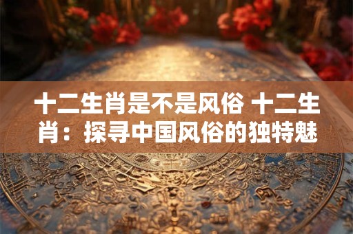 十二生肖是不是风俗 十二生肖：探寻中国风俗的独特魅力
