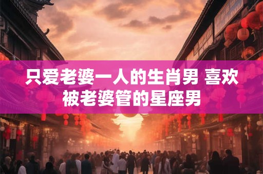 只爱老婆一人的生肖男 喜欢被老婆管的星座男
