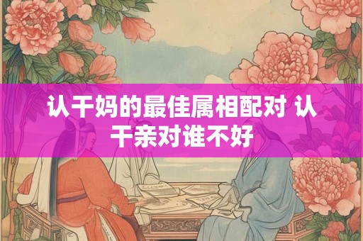 认干妈的最佳属相配对 认干亲对谁不好