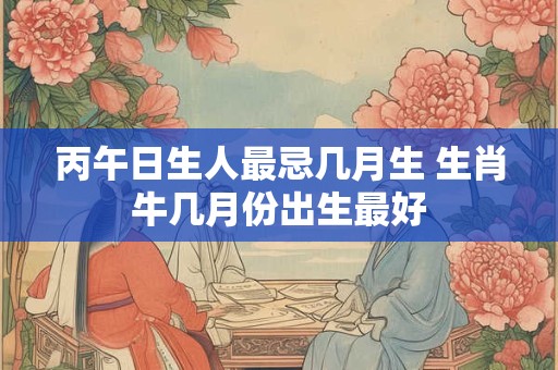 丙午日生人最忌几月生 生肖牛几月份出生最好
