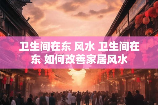 卫生间在东 风水 卫生间在东 如何改善家居风水