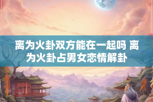 离为火卦双方能在一起吗 离为火卦占男女恋情解卦