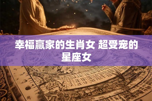 幸福赢家的生肖女 超受宠的星座女