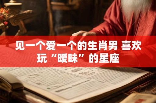 见一个爱一个的生肖男 喜欢玩“暧昧”的星座