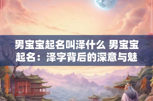 男宝宝起名叫泽什么 男宝宝起名：泽字背后的深意与魅力
