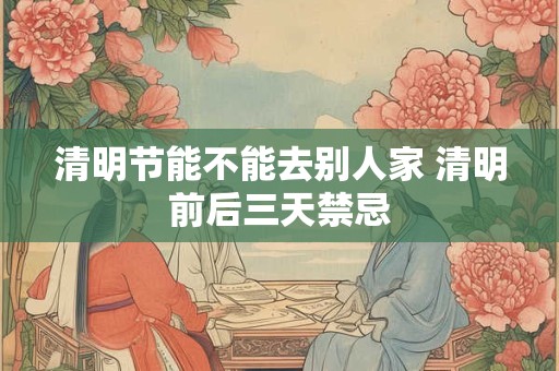 详细阅读:清明节能不能去别人家 清明前后三天禁忌 清明节能不能去别人家 清明前后三天禁忌