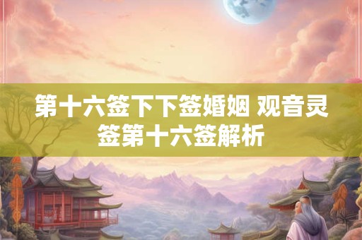 第十六签下下签婚姻 观音灵签第十六签解析