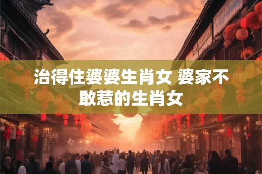 治得住婆婆生肖女 婆家不敢惹的生肖女