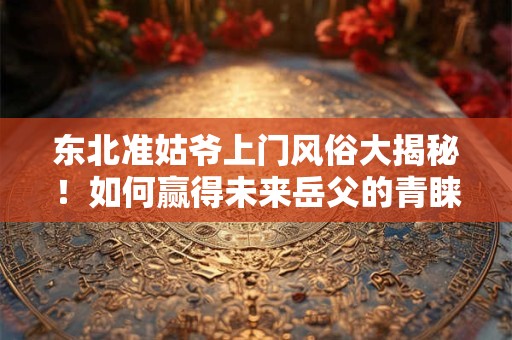 东北准姑爷上门风俗大揭秘!如何赢得未来岳父的青睐 东北准姑爷上门风俗大揭秘!如何赢得未来岳父的青睐