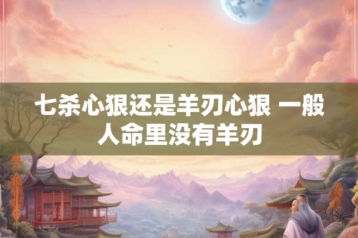 七杀心狠还是羊刃心狠 一般人命里没有羊刃
