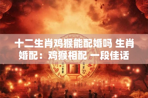 十二生肖鸡猴能配婚吗 生肖婚配：鸡猴相配 一段佳话