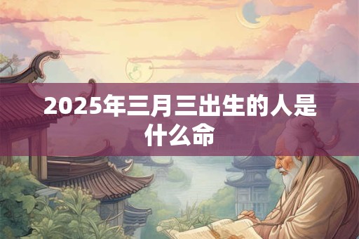 2025年三月三出生的人是什么命