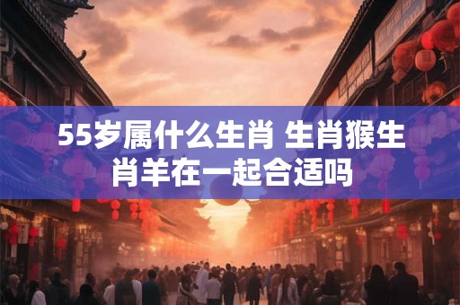 55岁属什么生肖 生肖猴生肖羊在一起合适吗