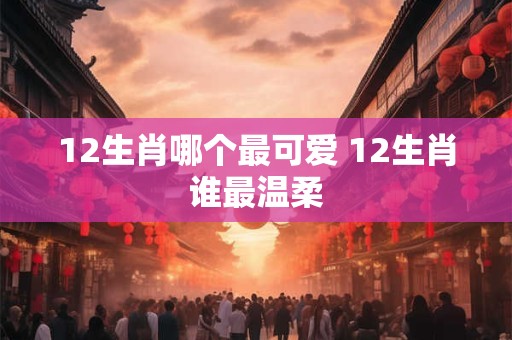 12生肖哪个最可爱 12生肖谁最温柔