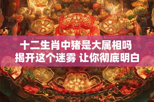 十二生肖中猪是大属相吗 揭开这个迷雾 让你彻底明白！