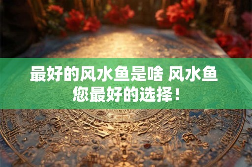 详细阅读:最好的风水鱼是啥 风水鱼 您最好的选择! 最好的风水鱼是啥 风水鱼 您最好的选择!