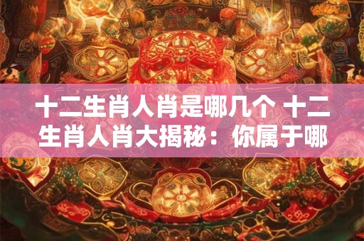 十二生肖人肖是哪几个 十二生肖人肖大揭秘：你属于哪一个