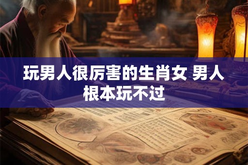 玩男人很厉害的生肖女 男人根本玩不过