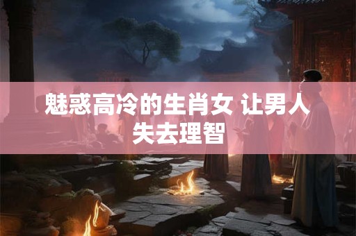 魅惑高冷的生肖女 让男人失去理智