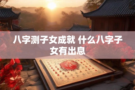 八字测子女成就 什么八字子女有出息