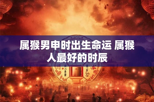 属猴男申时出生命运 属猴人最好的时辰