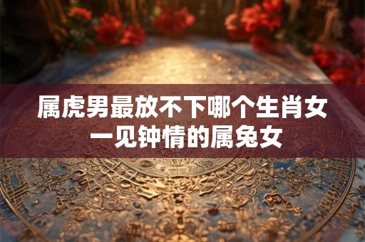 属虎男最放不下哪个生肖女 一见钟情的属兔女