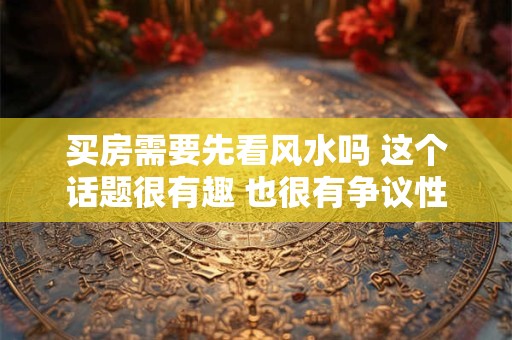 买房需要先看风水吗 这个话题很有趣 也很有争议性