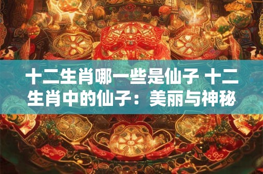 十二生肖哪一些是仙子 十二生肖中的仙子：美丽与神秘并存