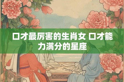 口才最厉害的生肖女 口才能力满分的星座
