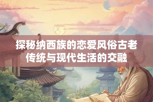 探秘纳西族的恋爱风俗古老传统与现代生活的交融