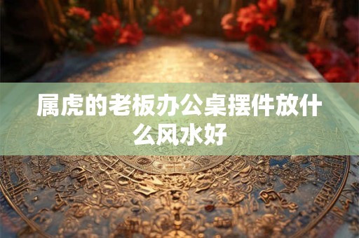 属虎的老板办公桌摆件放什么风水好