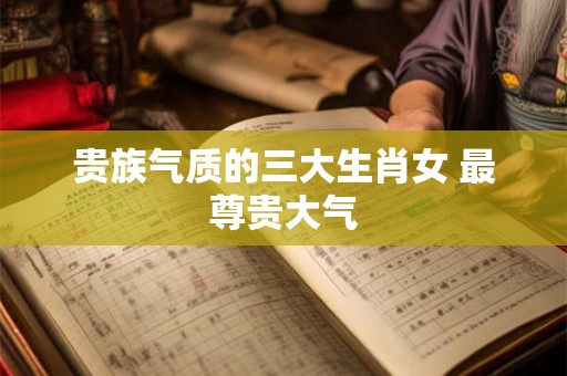 贵族气质的三大生肖女 最尊贵大气