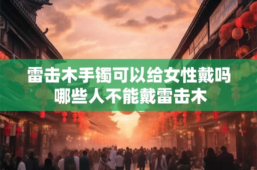 雷击木手镯可以给女性戴吗 哪些人不能戴雷击木