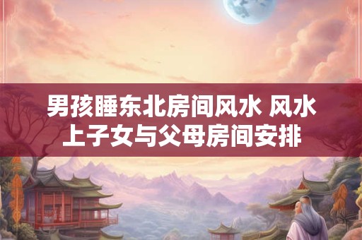 男孩睡东北房间风水 风水上子女与父母房间安排
