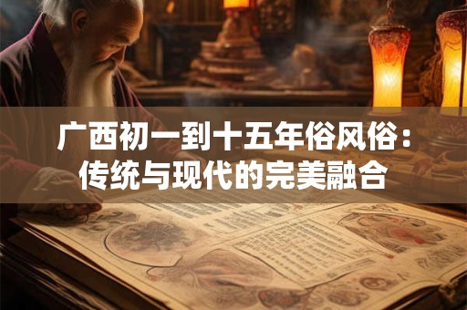广西初一到十五年俗风俗：传统与现代的完美融合