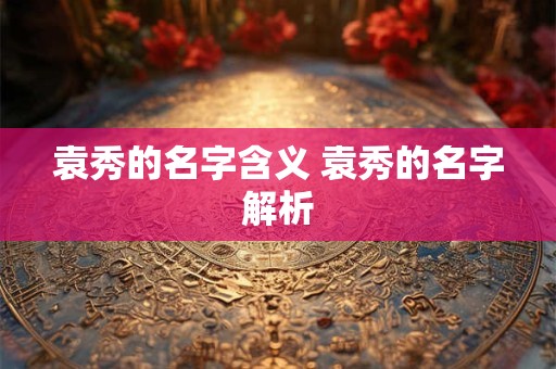 袁秀的名字含义 袁秀的名字解析
