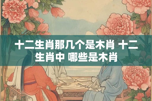 十二生肖那几个是木肖 十二生肖中 哪些是木肖
