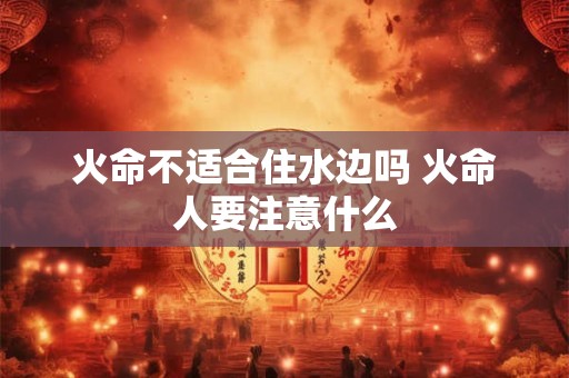 火命不适合住水边吗 火命人要注意什么