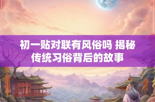 初一贴对联有风俗吗 揭秘传统习俗背后的故事