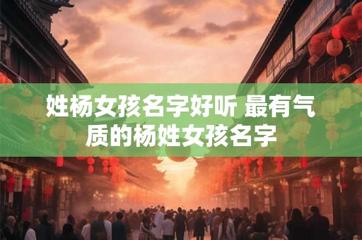 姓杨女孩名字好听 最有气质的杨姓女孩名字