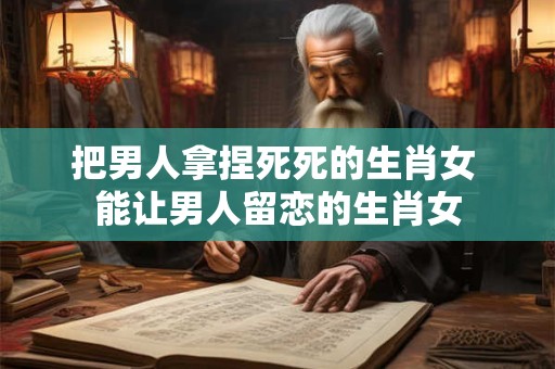 把男人拿捏死死的生肖女 能让男人留恋的生肖女