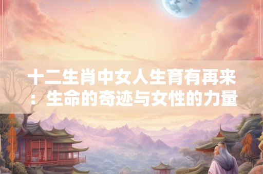 十二生肖中女人生育有再来：生命的奇迹与女性的力量