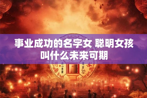 事业成功的名字女 聪明女孩叫什么未来可期