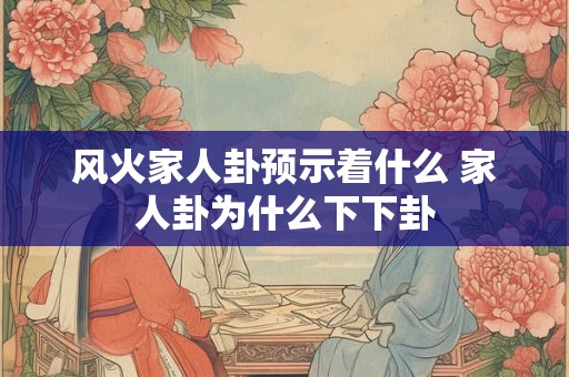 风火家人卦预示着什么 家人卦为什么下下卦
