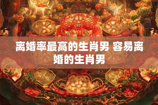 离婚率最高的生肖男 容易离婚的生肖男